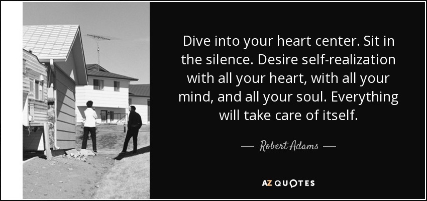 Dive into your heart center. Sit in the silence. Desire self-realization with all your heart, with all your mind, and all your soul. Everything will take care of itself. - Robert Adams