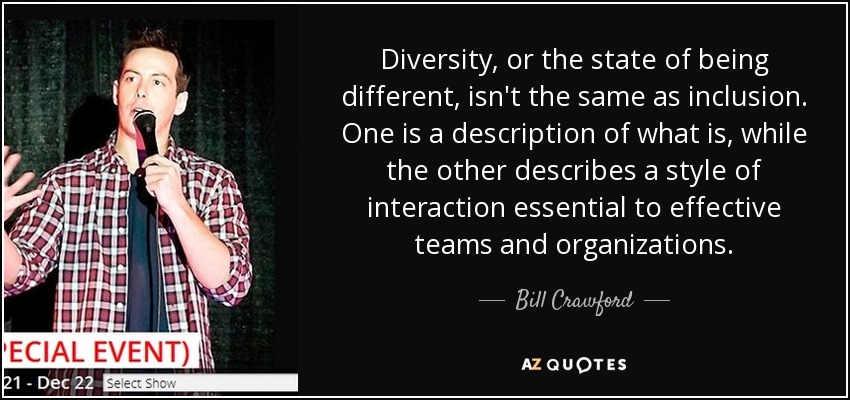 Diversity, or the state of being different, isn't the same as inclusion. One is a description of what is, while the other describes a style of interaction essential to effective teams and organizations. - Bill Crawford