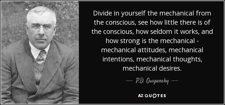 Divide in yourself the mechanical from the conscious, see how little there is of the conscious, how seldom it works, and how strong is the mechanical - mechanical attitudes, mechanical intentions, mechanical thoughts, mechanical desires. - P.D. Ouspensky