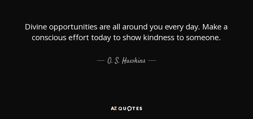 Divine opportunities are all around you every day. Make a conscious effort today to show kindness to someone. - O. S. Hawkins