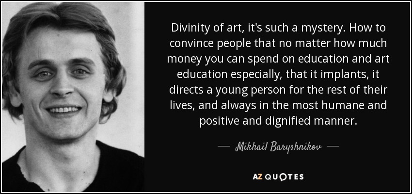 Divinity of art, it's such a mystery. How to convince people that no matter how much money you can spend on education and art education especially, that it implants, it directs a young person for the rest of their lives, and always in the most humane and positive and dignified manner. - Mikhail Baryshnikov