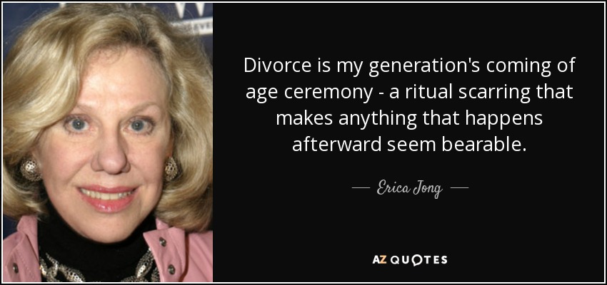 Divorce is my generation's coming of age ceremony - a ritual scarring that makes anything that happens afterward seem bearable. - Erica Jong