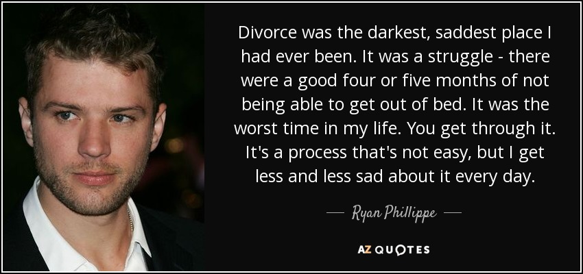 Divorce was the darkest, saddest place I had ever been. It was a struggle - there were a good four or five months of not being able to get out of bed. It was the worst time in my life. You get through it. It's a process that's not easy, but I get less and less sad about it every day. - Ryan Phillippe