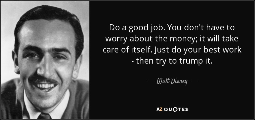 Do a good job. You don't have to worry about the money; it will take care of itself. Just do your best work - then try to trump it. - Walt Disney