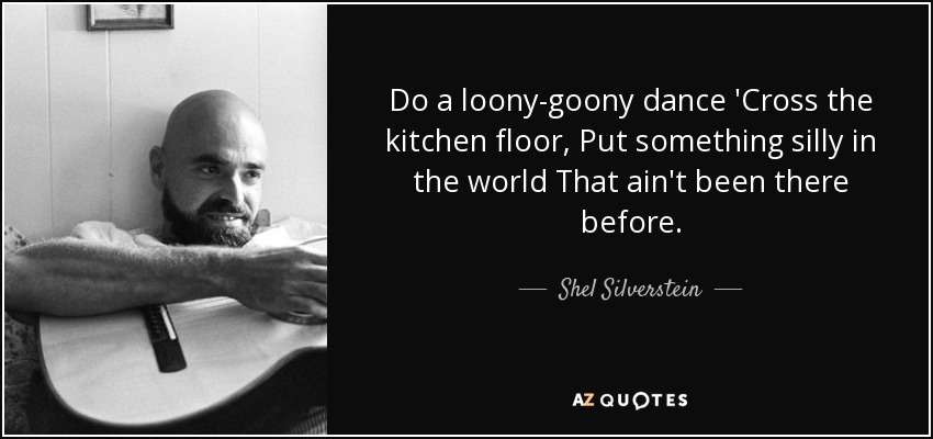 Do a loony-goony dance 'Cross the kitchen floor, Put something silly in the world That ain't been there before. - Shel Silverstein