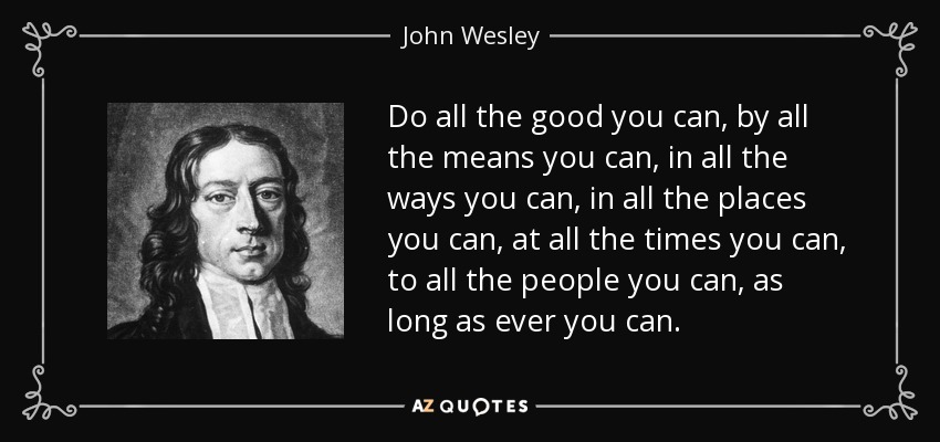 Do all the good you can, by all the means you can, in all the ways you can, in all the places you can, at all the times you can, to all the people you can, as long as ever you can. - John Wesley