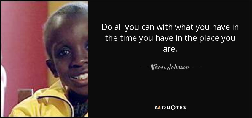 Do all you can with what you have in the time you have in the place you are. - Nkosi Johnson