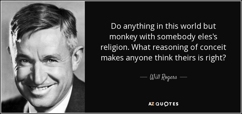 Do anything in this world but monkey with somebody eles's religion. What reasoning of conceit makes anyone think theirs is right? - Will Rogers