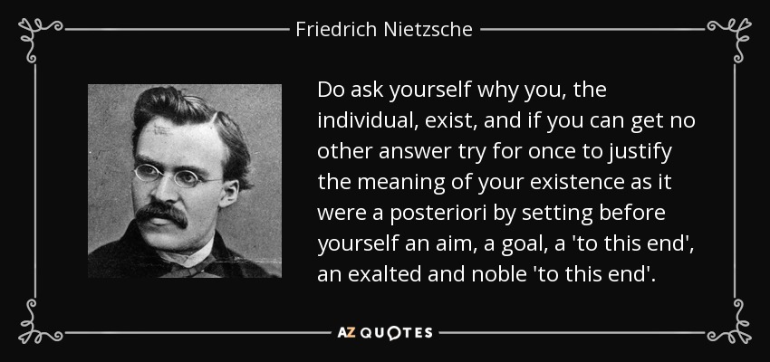 Do ask yourself why you, the individual, exist, and if you can get no other answer try for once to justify the meaning of your existence as it were a posteriori by setting before yourself an aim, a goal, a 'to this end', an exalted and noble 'to this end'. - Friedrich Nietzsche