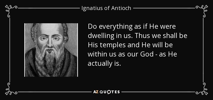 Do everything as if He were dwelling in us. Thus we shall be His temples and He will be within us as our God - as He actually is. - Ignatius of Antioch