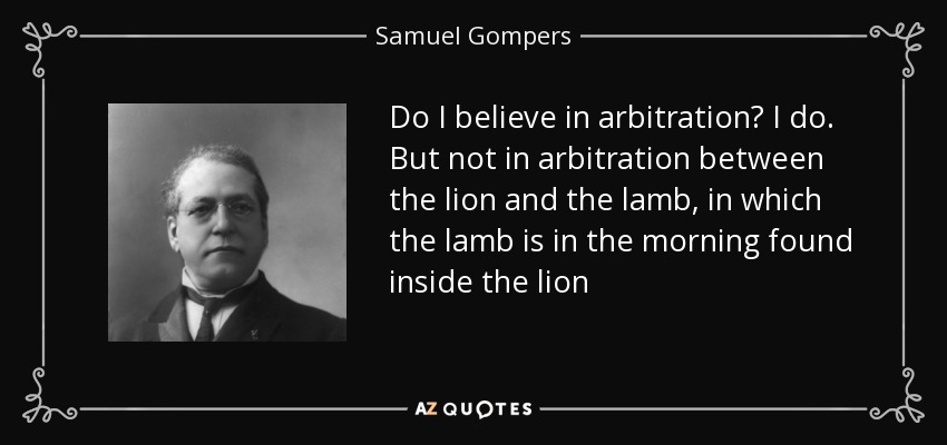 Do I believe in arbitration? I do. But not in arbitration between the lion and the lamb, in which the lamb is in the morning found inside the lion - Samuel Gompers