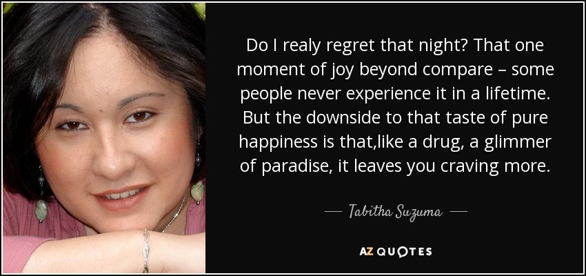 Do I realy regret that night? That one moment of joy beyond compare – some people never experience it in a lifetime. But the downside to that taste of pure happiness is that,like a drug, a glimmer of paradise, it leaves you craving more. - Tabitha Suzuma