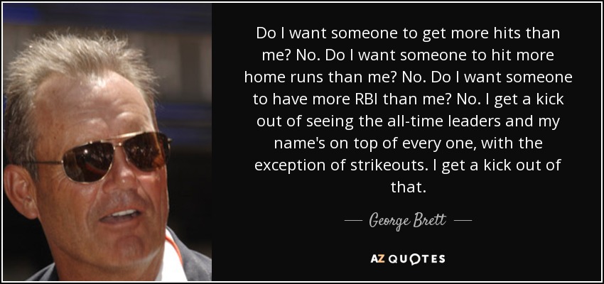Do I want someone to get more hits than me? No. Do I want someone to hit more home runs than me? No. Do I want someone to have more RBI than me? No. I get a kick out of seeing the all-time leaders and my name's on top of every one, with the exception of strikeouts. I get a kick out of that. - George Brett