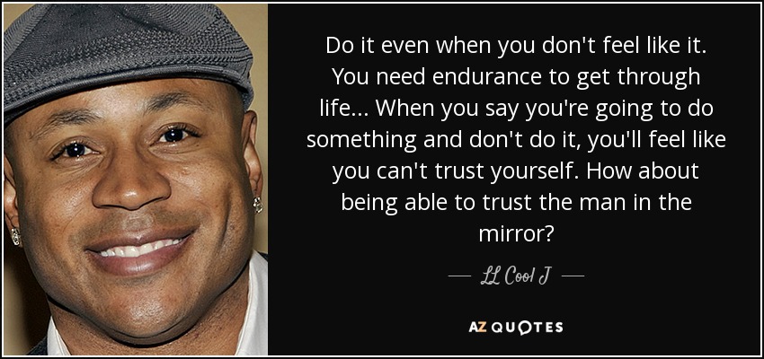 Do it even when you don't feel like it. You need endurance to get through life... When you say you're going to do something and don't do it, you'll feel like you can't trust yourself. How about being able to trust the man in the mirror? - LL Cool J