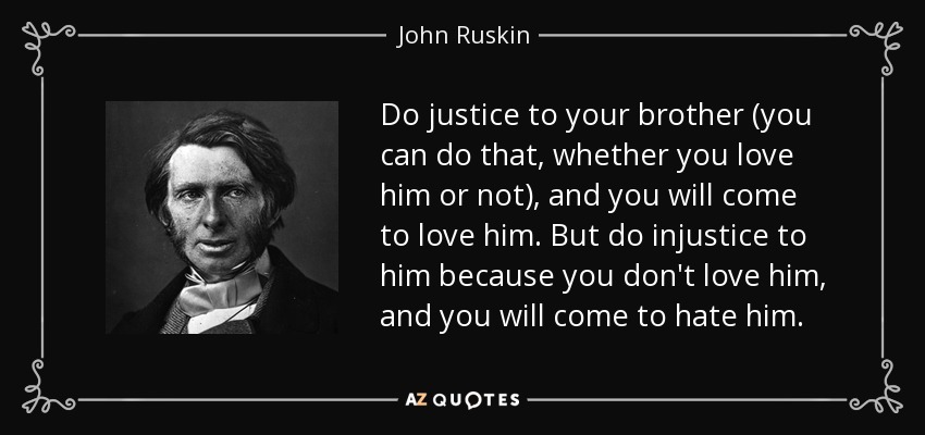 Do justice to your brother (you can do that, whether you love him or not), and you will come to love him. But do injustice to him because you don't love him, and you will come to hate him. - John Ruskin