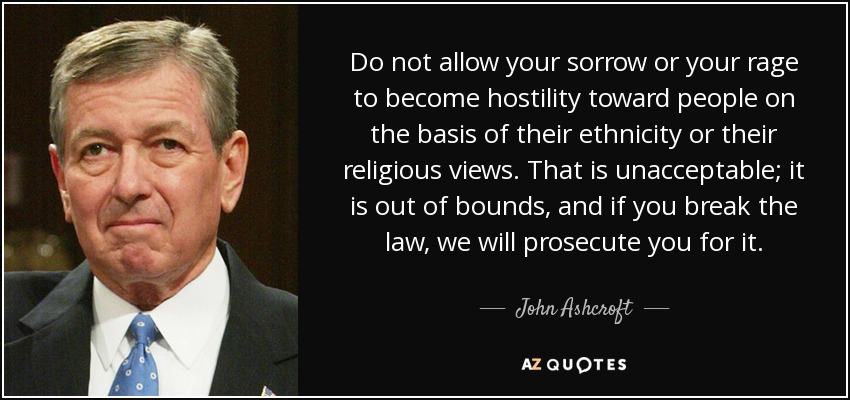Do not allow your sorrow or your rage to become hostility toward people on the basis of their ethnicity or their religious views. That is unacceptable; it is out of bounds, and if you break the law, we will prosecute you for it. - John Ashcroft
