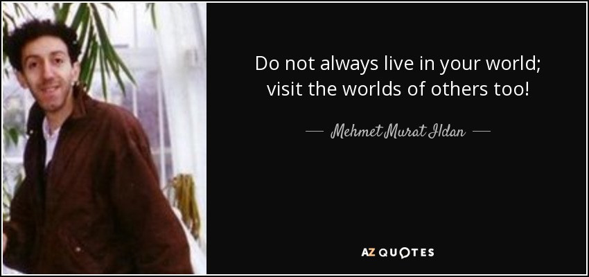 Do not always live in your world; visit the worlds of others too! - Mehmet Murat Ildan