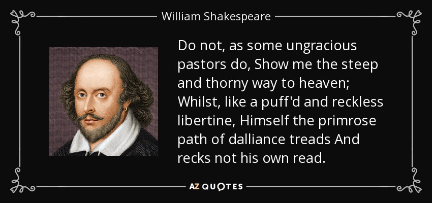 Do not, as some ungracious pastors do, Show me the steep and thorny way to heaven; Whilst, like a puff'd and reckless libertine, Himself the primrose path of dalliance treads And recks not his own read. - William Shakespeare