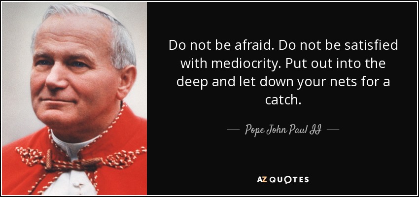 Do not be afraid. Do not be satisfied with mediocrity. Put out into the deep and let down your nets for a catch. - Pope John Paul II