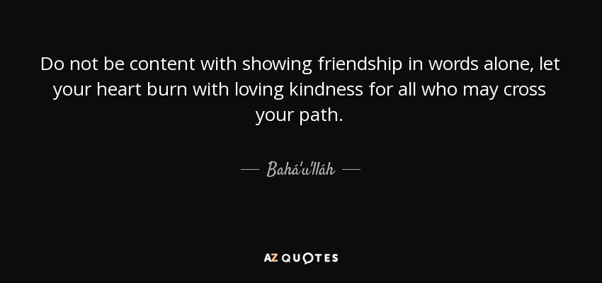 Do not be content with showing friendship in words alone, let your heart burn with loving kindness for all who may cross your path. - Bahá'u'lláh