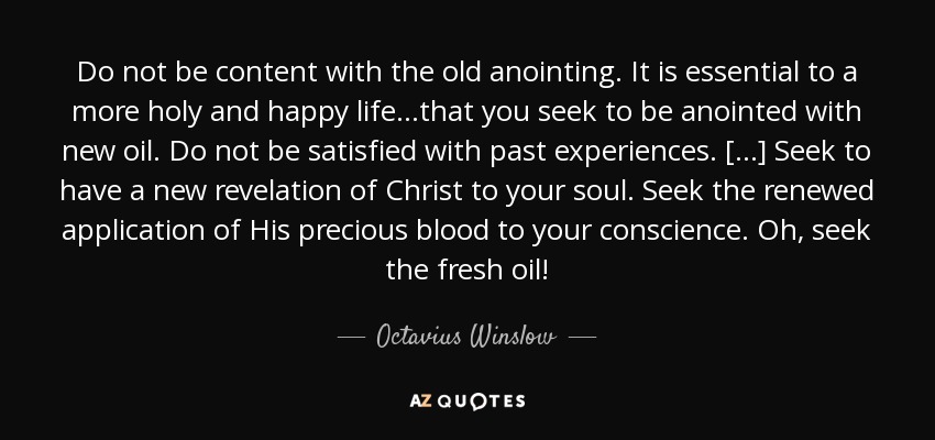 Do not be content with the old anointing. It is essential to a more holy and happy life...that you seek to be anointed with new oil. Do not be satisfied with past experiences. [...] Seek to have a new revelation of Christ to your soul. Seek the renewed application of His precious blood to your conscience. Oh, seek the fresh oil! - Octavius Winslow