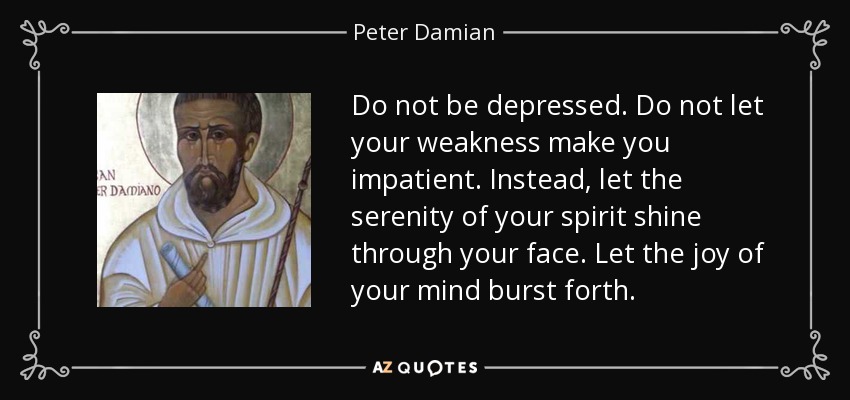 Do not be depressed. Do not let your weakness make you impatient. Instead, let the serenity of your spirit shine through your face. Let the joy of your mind burst forth. - Peter Damian