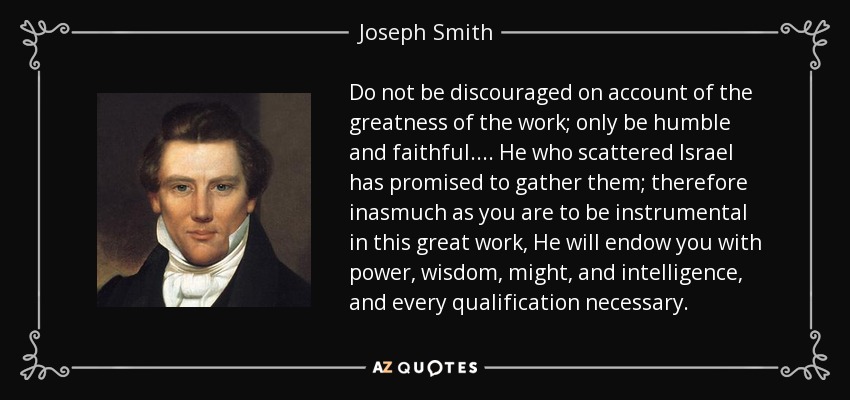 Do not be discouraged on account of the greatness of the work; only be humble and faithful. . . . He who scattered Israel has promised to gather them; therefore inasmuch as you are to be instrumental in this great work, He will endow you with power, wisdom, might, and intelligence, and every qualification necessary. - Joseph Smith, Jr.