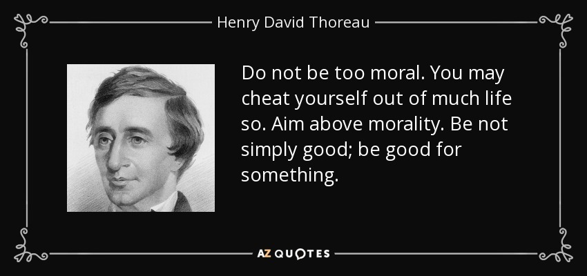 Do not be too moral. You may cheat yourself out of much life so. Aim above morality. Be not simply good; be good for something. - Henry David Thoreau