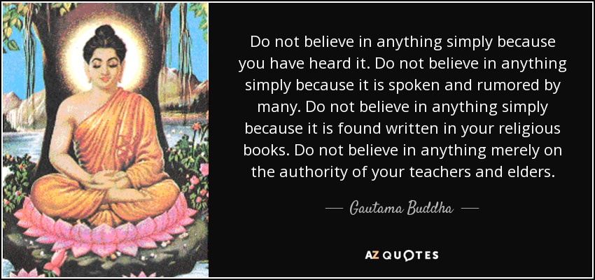 Do not believe in anything simply because you have heard it. Do not believe in anything simply because it is spoken and rumored by many. Do not believe in anything simply because it is found written in your religious books. Do not believe in anything merely on the authority of your teachers and elders. - Gautama Buddha