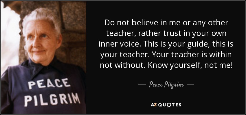 Do not believe in me or any other teacher, rather trust in your own inner voice. This is your guide, this is your teacher. Your teacher is within not without. Know yourself, not me! - Peace Pilgrim
