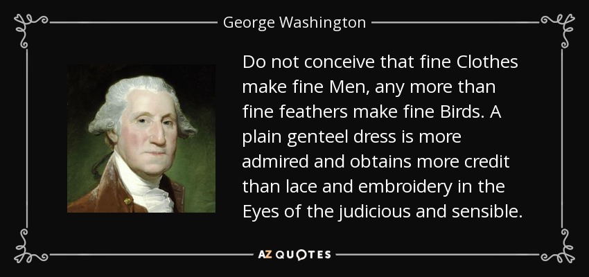 Do not conceive that fine Clothes make fine Men, any more than fine feathers make fine Birds. A plain genteel dress is more admired and obtains more credit than lace and embroidery in the Eyes of the judicious and sensible. - George Washington