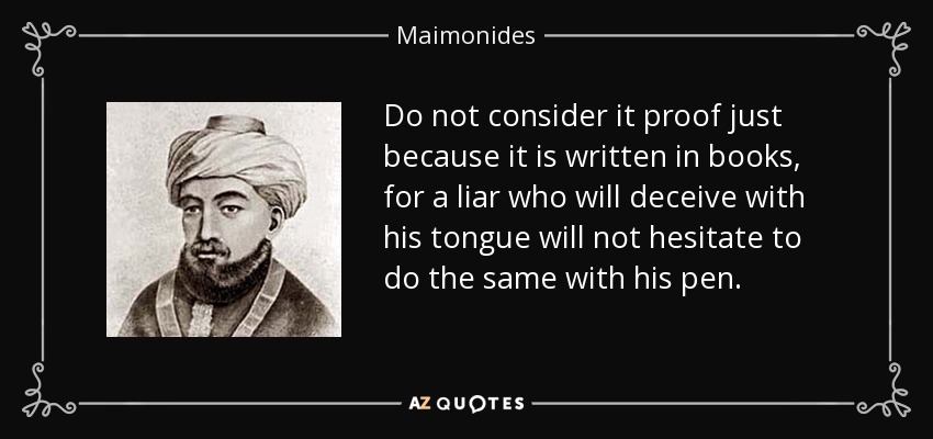Do not consider it proof just because it is written in books, for a liar who will deceive with his tongue will not hesitate to do the same with his pen. - Maimonides