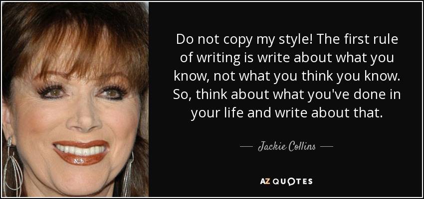 Do not copy my style! The first rule of writing is write about what you know, not what you think you know. So, think about what you've done in your life and write about that. - Jackie Collins