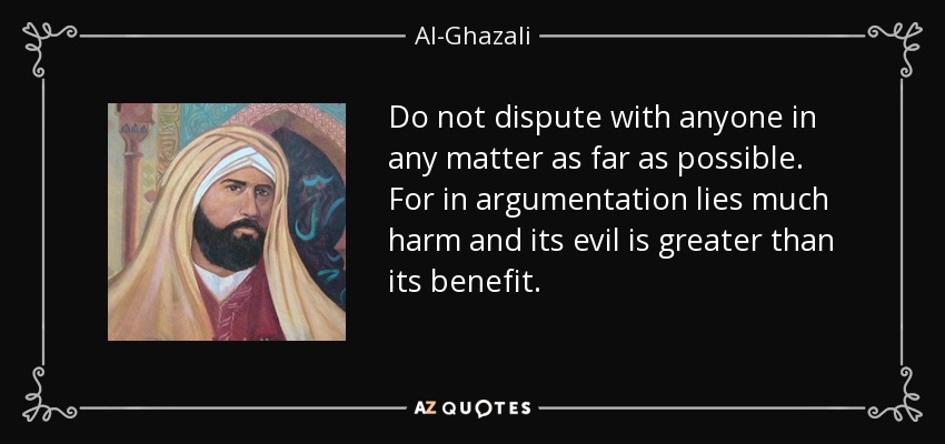 Do not dispute with anyone in any matter as far as possible. For in argumentation lies much harm and its evil is greater than its benefit. - Al-Ghazali