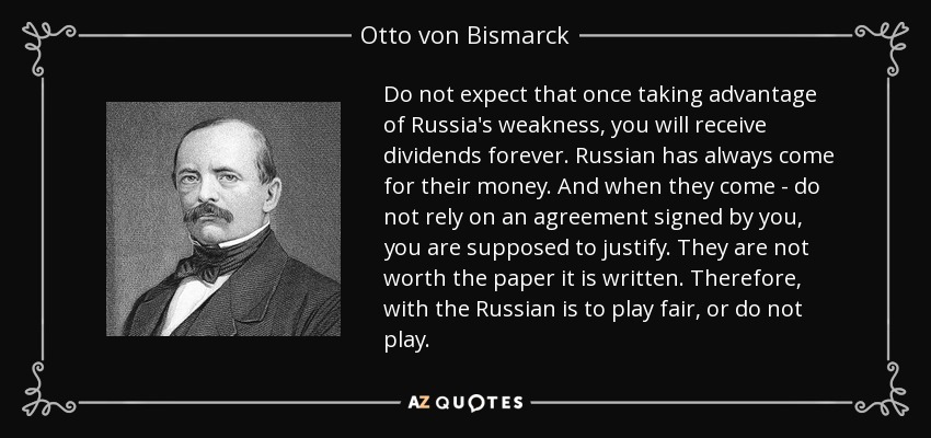 Do not expect that once taking advantage of Russia's weakness, you will receive dividends forever. Russian has always come for their money. And when they come - do not rely on an agreement signed by you, you are supposed to justify. They are not worth the paper it is written. Therefore, with the Russian is to play fair, or do not play. - Otto von Bismarck