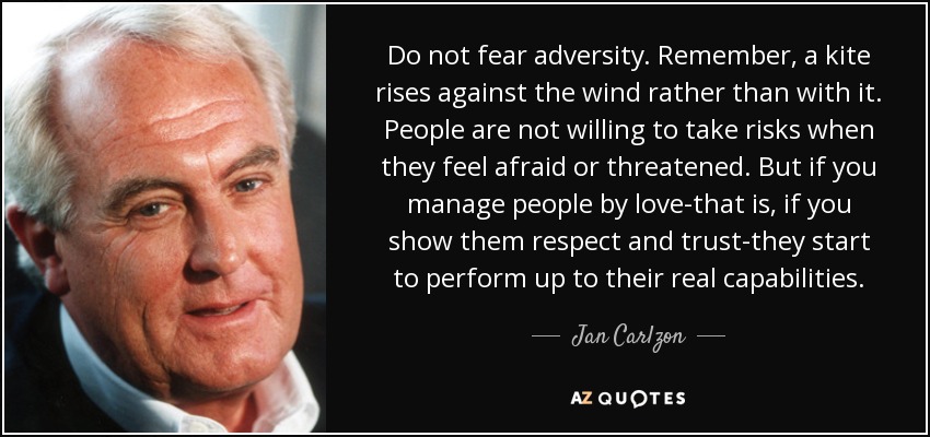 Do not fear adversity. Remember, a kite rises against the wind rather than with it. People are not willing to take risks when they feel afraid or threatened. But if you manage people by love-that is, if you show them respect and trust-they start to perform up to their real capabilities. - Jan Carlzon