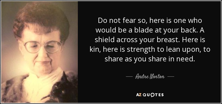 Do not fear so, here is one who would be a blade at your back. A shield across your breast. Here is kin, here is strength to lean upon, to share as you share in need. - Andre Norton