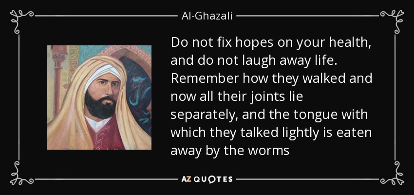 Do not fix hopes on your health, and do not laugh away life. Remember how they walked and now all their joints lie separately, and the tongue with which they talked lightly is eaten away by the worms - Al-Ghazali