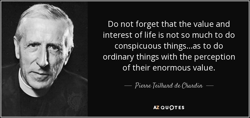 Do not forget that the value and interest of life is not so much to do conspicuous things...as to do ordinary things with the perception of their enormous value. - Pierre Teilhard de Chardin