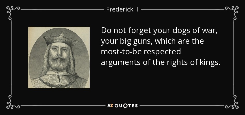Do not forget your dogs of war, your big guns, which are the most-to-be respected arguments of the rights of kings. - Frederick II, Holy Roman Emperor