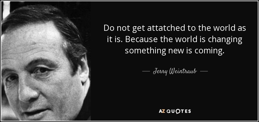 Do not get attatched to the world as it is. Because the world is changing something new is coming. - Jerry Weintraub