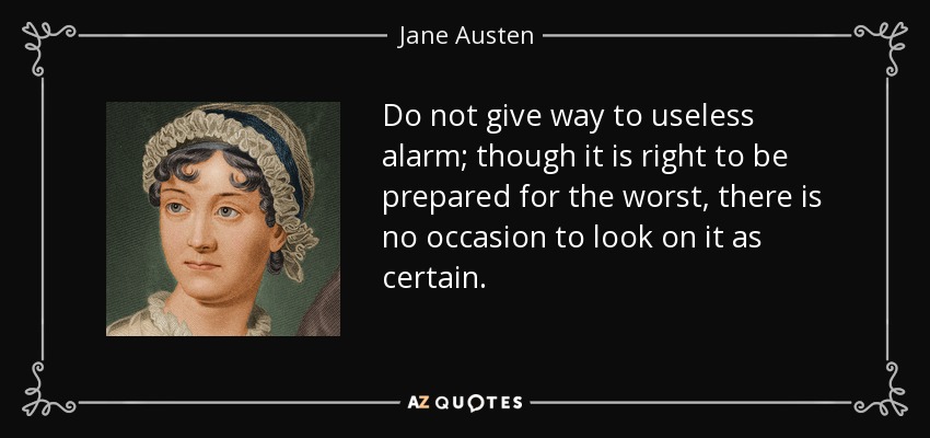 Do not give way to useless alarm; though it is right to be prepared for the worst, there is no occasion to look on it as certain. - Jane Austen