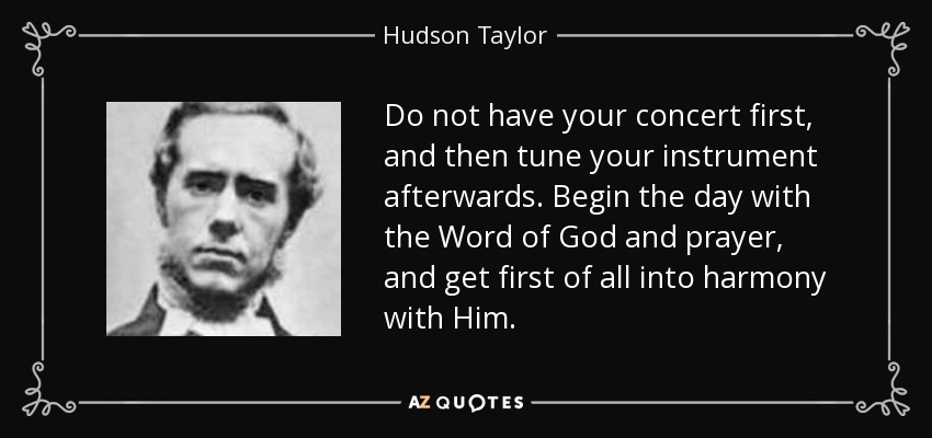 Do not have your concert first, and then tune your instrument afterwards. Begin the day with the Word of God and prayer, and get first of all into harmony with Him. - Hudson Taylor