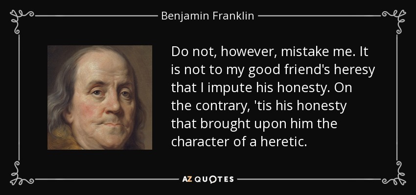Do not, however, mistake me. It is not to my good friend's heresy that I impute his honesty. On the contrary, 'tis his honesty that brought upon him the character of a heretic. - Benjamin Franklin