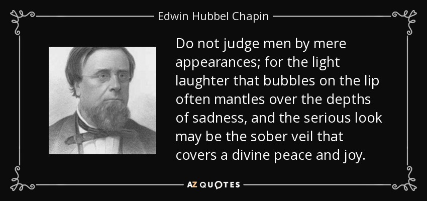 Do not judge men by mere appearances; for the light laughter that bubbles on the lip often mantles over the depths of sadness, and the serious look may be the sober veil that covers a divine peace and joy. - Edwin Hubbel Chapin