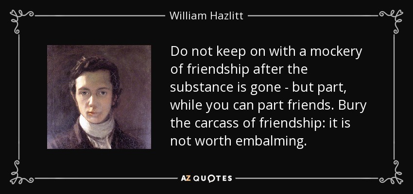 Do not keep on with a mockery of friendship after the substance is gone - but part, while you can part friends. Bury the carcass of friendship: it is not worth embalming. - William Hazlitt