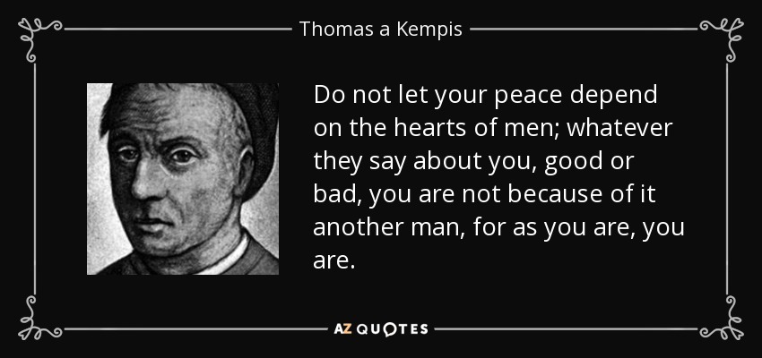 Do not let your peace depend on the hearts of men; whatever they say about you, good or bad, you are not because of it another man, for as you are, you are. - Thomas a Kempis