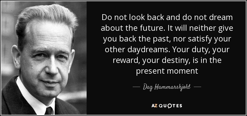 Do not look back and do not dream about the future. It will neither give you back the past, nor satisfy your other daydreams. Your duty, your reward, your destiny, is in the present moment - Dag Hammarskjold