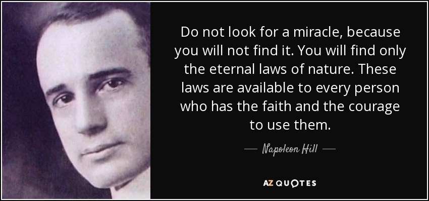 Do not look for a miracle, because you will not find it. You will find only the eternal laws of nature. These laws are available to every person who has the faith and the courage to use them. - Napoleon Hill