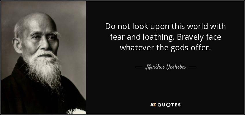 Do not look upon this world with fear and loathing. Bravely face whatever the gods offer. - Morihei Ueshiba